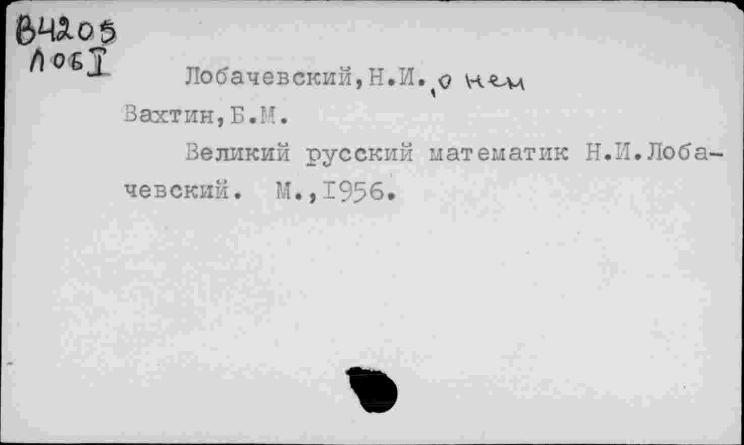 ﻿бЧАоб
Лс«1
Лобачевский,Н.И. о Вахтин,Б.М.
Великий русский математик Н.И.Лобачевский. м.,1956.